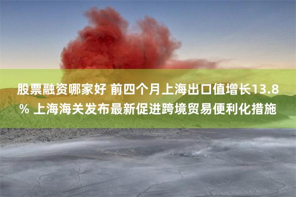   股票融资哪家好 前四个月上海出口值增长13.8% 上海海关发布最新促进跨境贸易便利化措施