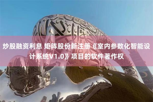   炒股融资利息 矩阵股份新注册《室内参数化智能设计系统V1.0》项目的软件著作权