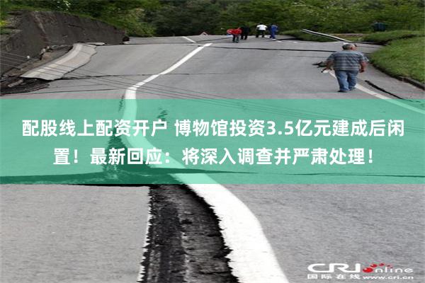   配股线上配资开户 博物馆投资3.5亿元建成后闲置！最新回应：将深入调查并严肃处理！