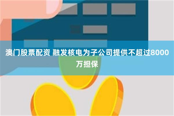   澳门股票配资 融发核电为子公司提供不超过8000万担保