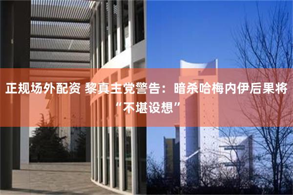   正规场外配资 黎真主党警告：暗杀哈梅内伊后果将“不堪设想”