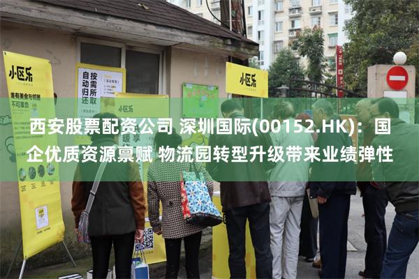   西安股票配资公司 深圳国际(00152.HK)：国企优质资源禀赋 物流园转型升级带来业绩弹性