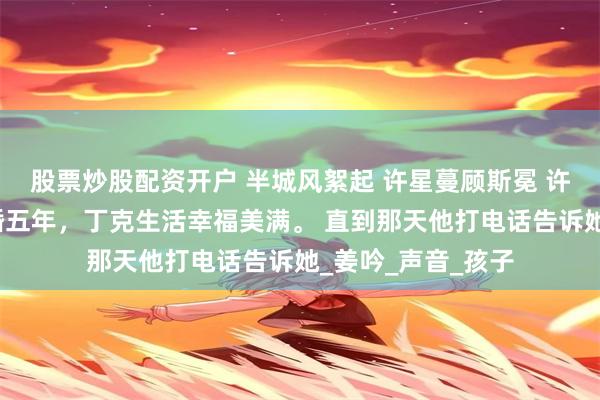   股票炒股配资开户 半城风絮起 许星蔓顾斯冕 许星蔓和顾斯冕结婚五年，丁克生活幸福美满。 直到那天他打电话告诉她_姜吟_声音_孩子