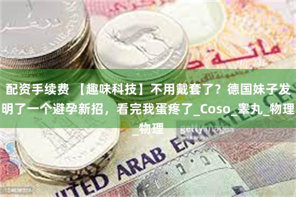   配资手续费 【趣味科技】不用戴套了？德国妹子发明了一个避孕新招，看完我蛋疼了_Coso_睾丸_物理