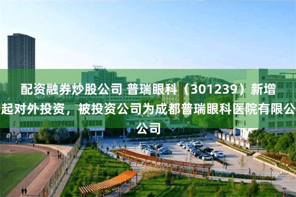   配资融券炒股公司 普瑞眼科（301239）新增一起对外投资，被投资公司为成都普瑞眼科医院有限公司