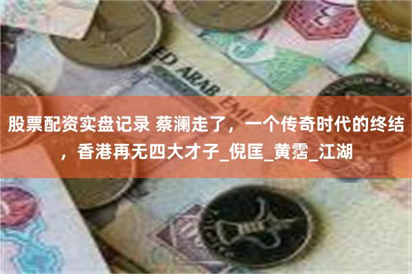 股票配资实盘记录 蔡澜走了，一个传奇时代的终结，香港再无四大