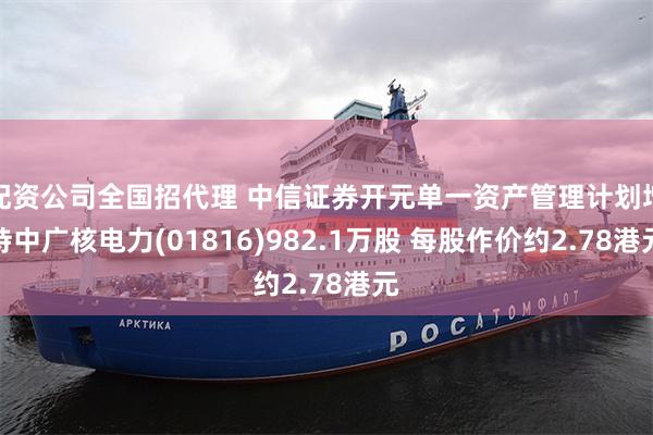  配资公司全国招代理 中信证券开元单一资产管理计划增持中广核电力(01816)982.1万股 每股作价约2.78港元