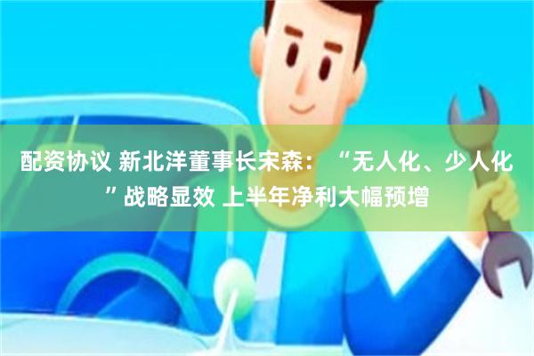   配资协议 新北洋董事长宋森： “无人化、少人化”战略显效 上半年净利大幅预增