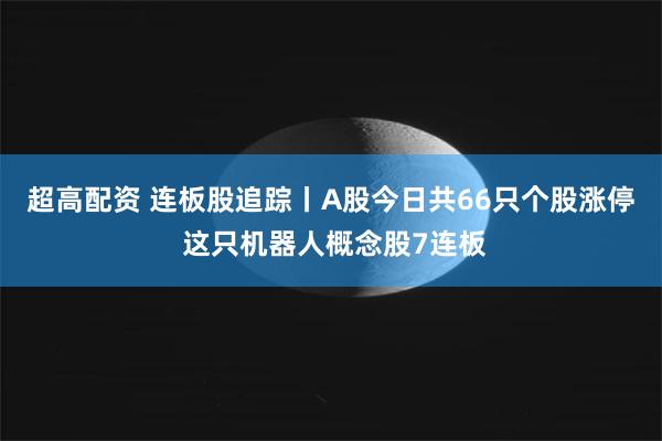   超高配资 连板股追踪丨A股今日共66只个股涨停 这只机器人概念股7连板