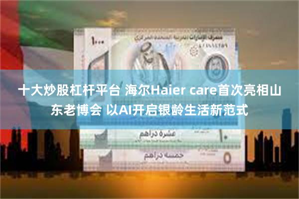  十大炒股杠杆平台 海尔Haier care首次亮相山东老博会 以AI开启银龄生活新范式