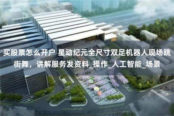   买股票怎么开户 星动纪元全尺寸双足机器人现场跳街舞，讲解服务发资料_操作_人工智能_场景