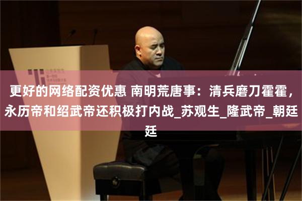   更好的网络配资优惠 南明荒唐事：清兵磨刀霍霍，永历帝和绍武帝还积极打内战_苏观生_隆武帝_朝廷