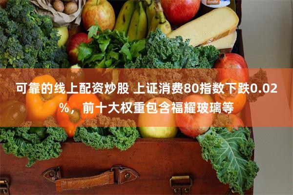   可靠的线上配资炒股 上证消费80指数下跌0.02%，前十大权重包含福耀玻璃等