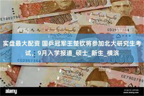 实盘最大配资 国乒冠军王楚钦将参加北大研究生考试，9月入学报