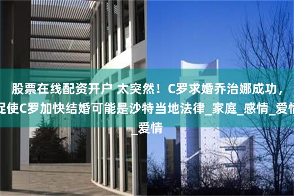   股票在线配资开户 太突然！C罗求婚乔治娜成功，促使C罗加快结婚可能是沙特当地法律_家庭_感情_爱情