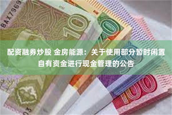   配资融券炒股 金房能源：关于使用部分暂时闲置自有资金进行现金管理的公告