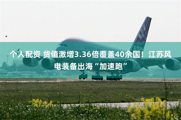   个人配资 货值激增3.36倍覆盖40余国！江苏风电装备出海“加速跑”