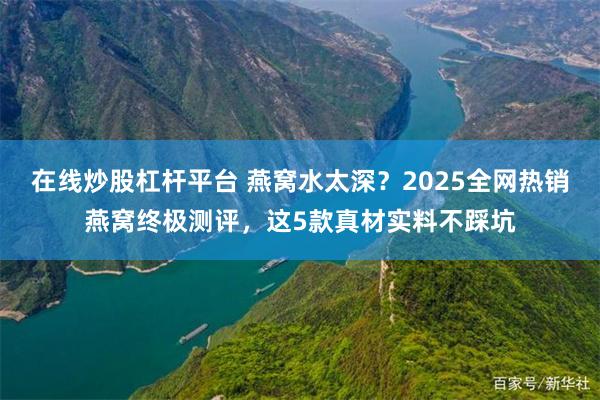   在线炒股杠杆平台 燕窝水太深？2025全网热销燕窝终极测评，这5款真材实料不踩坑