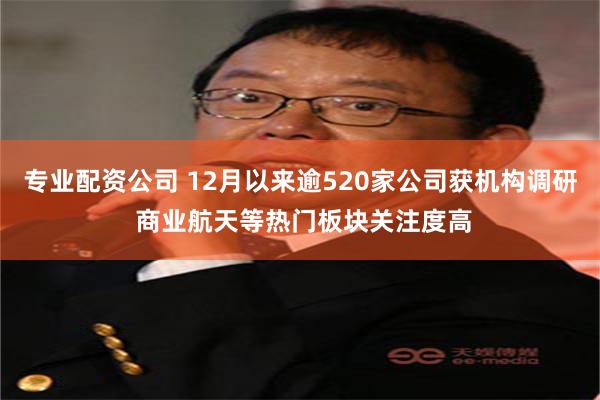   专业配资公司 12月以来逾520家公司获机构调研 商业航天等热门板块关注度高